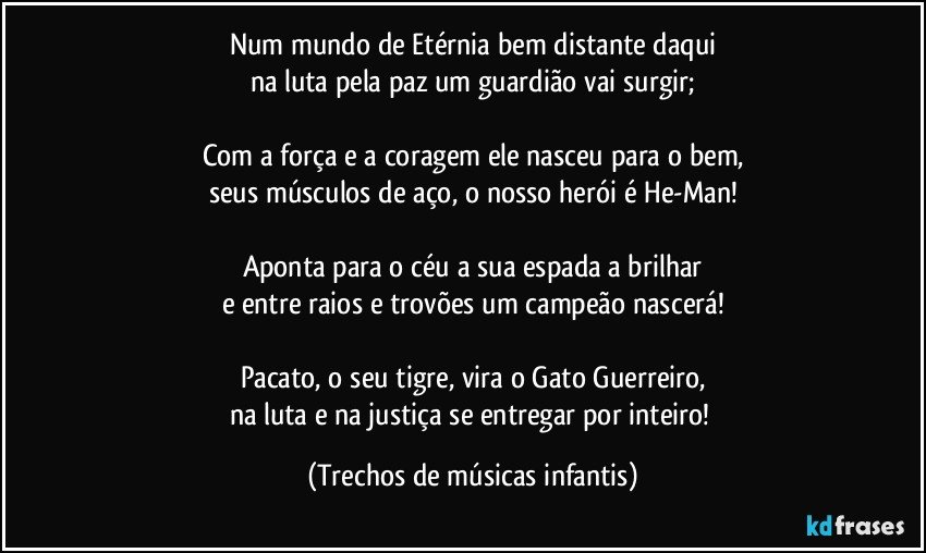 Num mundo de Etérnia bem distante daqui
na luta pela paz um guardião vai surgir;

Com a força e a coragem ele nasceu para o bem,
seus músculos de aço, o nosso herói é He-Man!

Aponta para o céu a sua espada a brilhar
e entre raios e trovões um campeão nascerá!

Pacato, o seu tigre, vira o Gato Guerreiro,
na luta e na justiça se entregar por inteiro! (Trechos de músicas infantis)