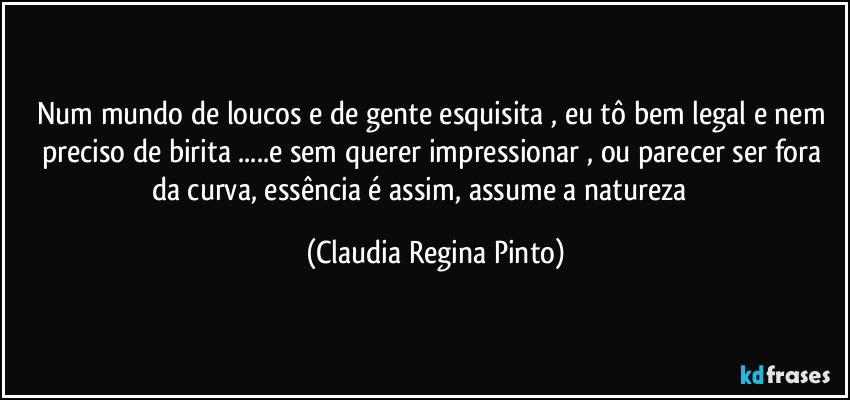 Num mundo de loucos e de gente esquisita , eu tô bem legal e nem preciso de birita ...e sem querer impressionar , ou parecer ser fora da curva, essência é assim, assume a natureza ☀️ (Claudia Regina Pinto)