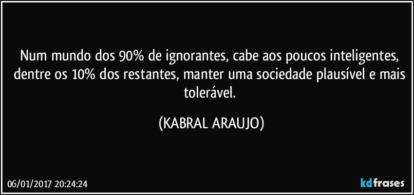 Num mundo dos 90% de ignorantes, cabe aos poucos inteligentes, dentre os 10% dos restantes, manter uma sociedade plausível e mais tolerável. (KABRAL ARAUJO)