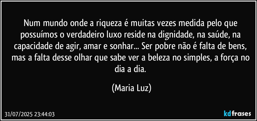 Num mundo onde a riqueza é muitas vezes medida pelo que possuímos o verdadeiro luxo reside na dignidade, na saúde, na capacidade de agir, amar e sonhar... Ser pobre não é falta de bens, mas a falta desse olhar que sabe ver a beleza no simples, a força no dia a dia. (Maria Luz)