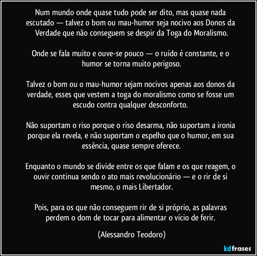 Num mundo onde quase tudo pode ser dito, mas quase nada escutado — talvez o bom ou mau-humor seja nocivo aos Donos da Verdade que não conseguem se despir da Toga do Moralismo.
Onde se fala muito e ouve-se pouco — o ruído é constante, e o humor se torna muito perigoso.
Talvez o bom ou o mau-humor sejam nocivos apenas aos donos da verdade, esses que vestem a toga do moralismo como se fosse um escudo contra qualquer desconforto.
Não suportam o riso porque o riso desarma, não suportam a ironia porque ela revela, e não suportam o espelho que o humor, em sua essência, quase sempre oferece.
Enquanto o mundo se divide entre os que falam e os que reagem, o ouvir continua sendo o ato mais revolucionário — e o rir de si mesmo, o mais Libertador.
Pois, para os que não conseguem rir de si próprio, as palavras perdem o dom de tocar para alimentar o vício de ferir. (Alessandro Teodoro)