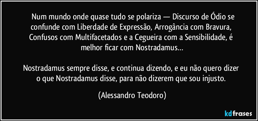 ⁠⁠Num mundo onde quase tudo se polariza — Discurso de Ódio se confunde com Liberdade de Expressão, Arrogância com Bravura, Confusos com Multifacetados e a Cegueira com a Sensibilidade, é melhor ficar com Nostradamus…

Nostradamus sempre disse, e continua dizendo, e eu não quero dizer o que Nostradamus disse, para não dizerem que sou injusto. (Alessandro Teodoro)