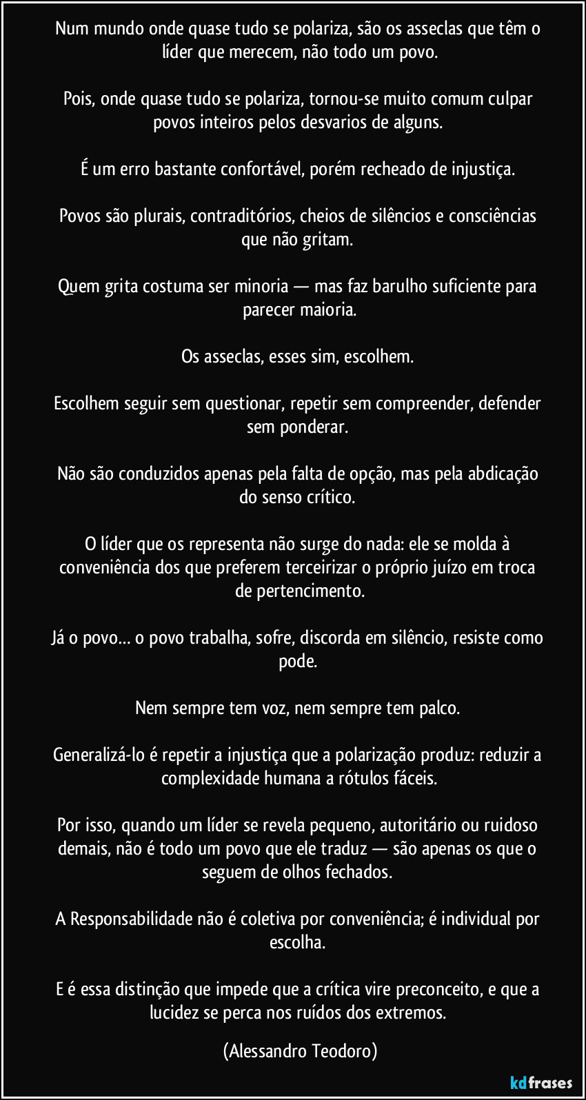 Num mundo onde quase tudo se polariza, são os asseclas que têm o líder que merecem, não todo um povo.

Pois, onde quase tudo se polariza, tornou-se muito comum culpar povos inteiros pelos desvarios de alguns. 

É um erro bastante confortável, porém recheado de injustiça. 

Povos são plurais, contraditórios, cheios de silêncios e consciências que não gritam. 

Quem grita costuma ser minoria — mas faz barulho suficiente para parecer maioria.

Os asseclas, esses sim, escolhem. 

Escolhem seguir sem questionar, repetir sem compreender, defender sem ponderar. 

Não são conduzidos apenas pela falta de opção, mas pela abdicação do senso crítico. 

O líder que os representa não surge do nada: ele se molda à conveniência dos que preferem terceirizar o próprio juízo em troca de pertencimento.

Já o povo… o povo trabalha, sofre, discorda em silêncio, resiste como pode. 

Nem sempre tem voz, nem sempre tem palco. 

Generalizá-lo é repetir a injustiça que a polarização produz: reduzir a complexidade humana a rótulos fáceis.

Por isso, quando um líder se revela pequeno, autoritário ou ruidoso demais, não é todo um povo que ele traduz — são apenas os que o seguem de olhos fechados. 

A Responsabilidade não é coletiva por conveniência; é individual por escolha. 

E é essa distinção que impede que a crítica vire preconceito, e que a lucidez se perca nos ruídos dos extremos. (Alessandro Teodoro)