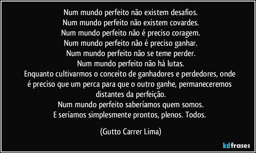 Num mundo perfeito não existem desafios.
Num mundo perfeito não existem covardes.
Num mundo perfeito não é preciso coragem.
Num mundo perfeito não é preciso ganhar.
Num mundo perfeito não se teme perder.
Num mundo perfeito não há lutas.
Enquanto cultivarmos o conceito de ganhadores e perdedores, onde é preciso que um perca para que o outro ganhe, permaneceremos distantes da perfeição.
Num mundo perfeito saberíamos quem somos.
E seríamos simplesmente prontos, plenos. Todos. (Gutto Carrer Lima)