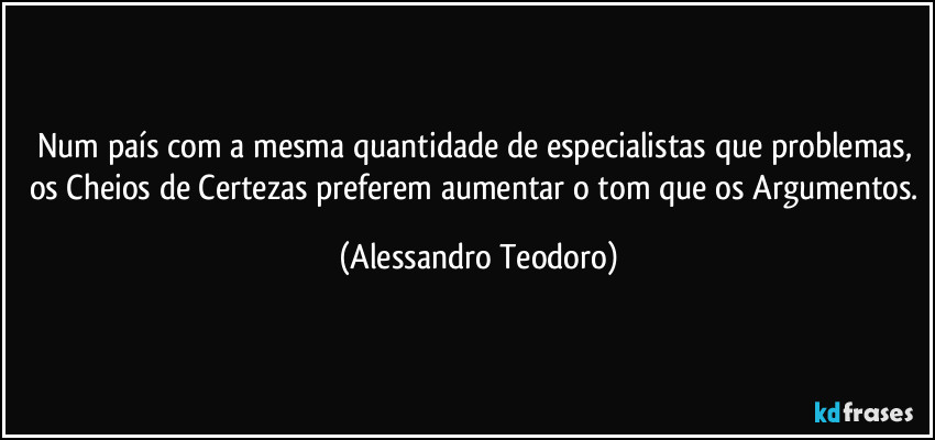 Num país com a mesma quantidade de especialistas que problemas, os Cheios de Certezas preferem aumentar o tom que os Argumentos. (Alessandro Teodoro)