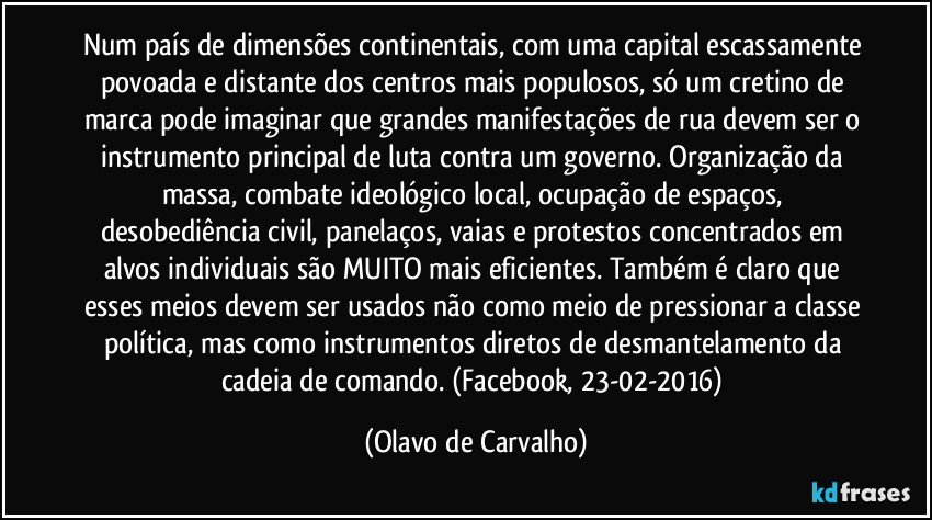 Num país de dimensões continentais, com uma capital escassamente povoada e distante dos centros mais populosos, só um cretino de marca pode imaginar que grandes manifestações de rua devem ser o instrumento principal de luta contra um governo. Organização da massa, combate ideológico local, ocupação de espaços, desobediência civil, panelaços, vaias e protestos concentrados em alvos individuais são MUITO mais eficientes. Também é claro que esses meios devem ser usados não como meio de pressionar a classe política, mas como instrumentos diretos de desmantelamento da cadeia de comando. (Facebook, 23-02-2016) (Olavo de Carvalho)