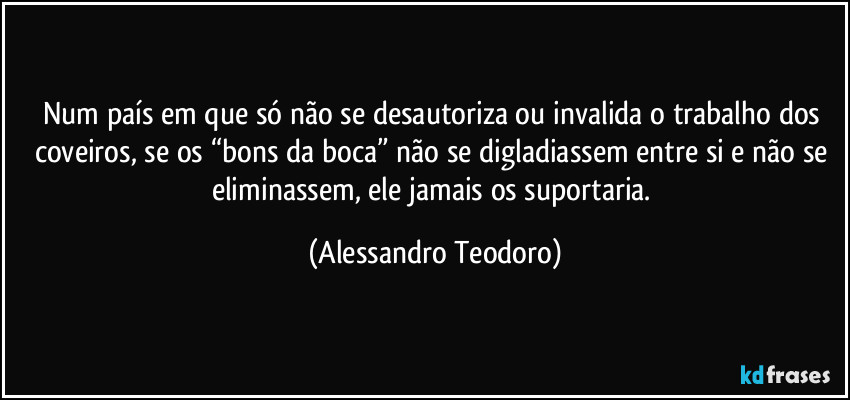 Num país em que só não se desautoriza ou invalida o trabalho dos coveiros, se os “bons da boca” não se digladiassem entre si e não se eliminassem, ele jamais os suportaria. (Alessandro Teodoro)