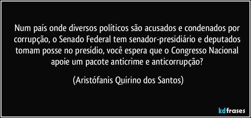 Num país onde diversos políticos são acusados e condenados por corrupção, o Senado Federal tem senador-presidiário e deputados tomam posse no presídio, você espera que o Congresso Nacional apoie um pacote anticrime e anticorrupção? (Aristófanis Quirino dos Santos)