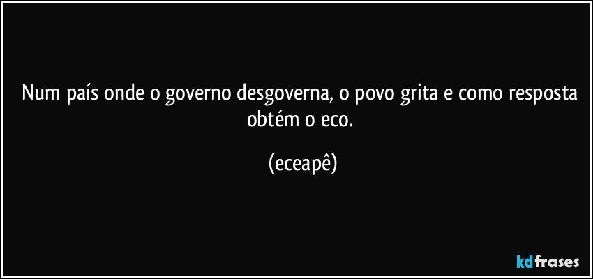 Num país onde o governo desgoverna, o povo grita e como resposta obtém o eco. (eceapê)