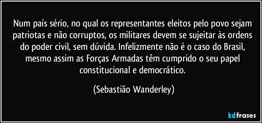 Num país sério, no qual os representantes eleitos pelo povo sejam patriotas e não corruptos, os militares devem se sujeitar às ordens do poder civil, sem dúvida. Infelizmente não é o caso do Brasil, mesmo assim as Forças Armadas têm cumprido o seu papel constitucional e democrático. (Sebastião Wanderley)