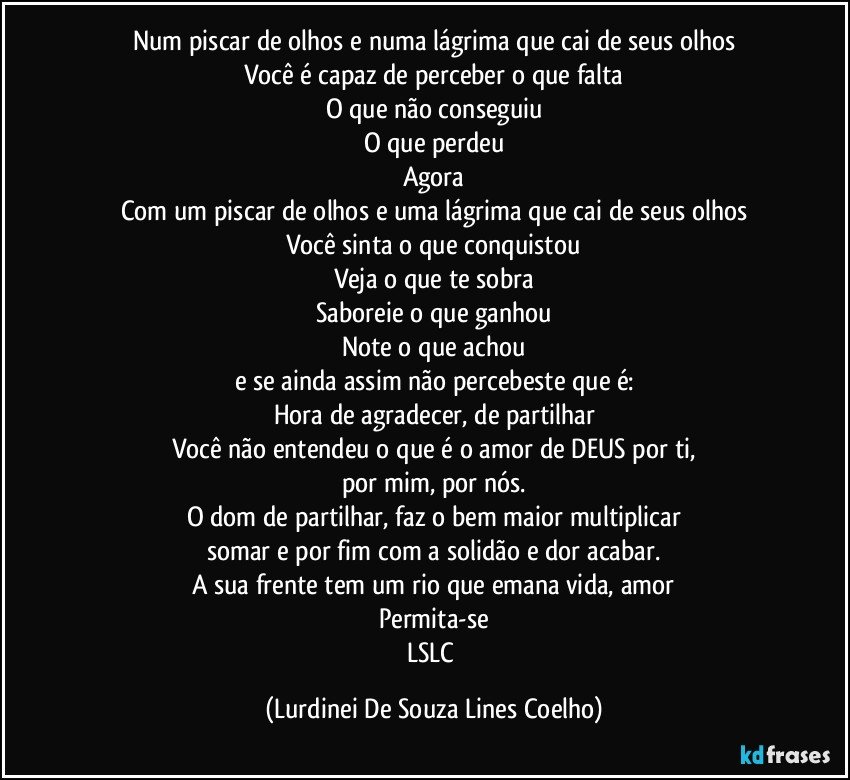 Num piscar de olhos e numa lágrima que cai de seus olhos
Você é capaz de perceber o que falta
O que não conseguiu
O que perdeu
Agora
Com um piscar de olhos e uma lágrima que cai de seus olhos
Você sinta o que conquistou
Veja o que te sobra
Saboreie o que ganhou
Note o que achou
e se ainda assim não percebeste que é:
Hora de agradecer, de partilhar
Você não entendeu o que é o amor de DEUS por ti,
por mim, por nós.
O dom de partilhar, faz o bem maior multiplicar
somar e por fim com a solidão e dor acabar.
A sua frente tem um rio que emana vida, amor
Permita-se
LSLC (Lurdinei De Souza Lines Coelho)