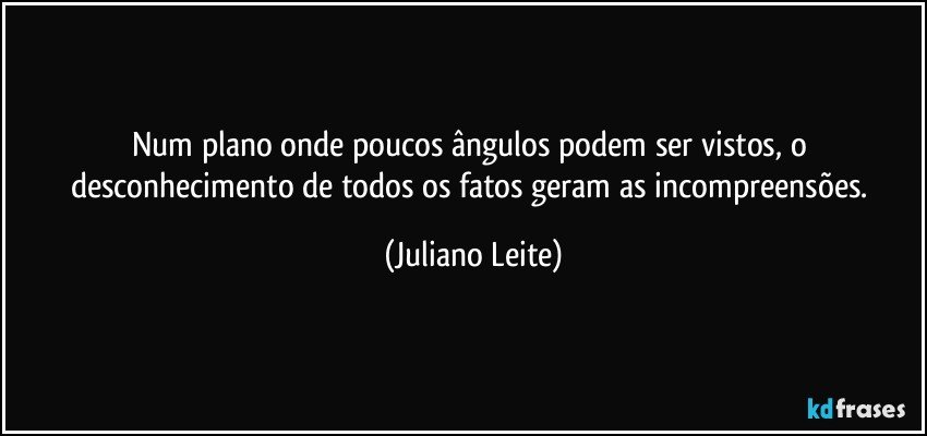 Num plano onde poucos ângulos podem ser vistos, o desconhecimento de todos os fatos geram as incompreensões. (Juliano Leite)