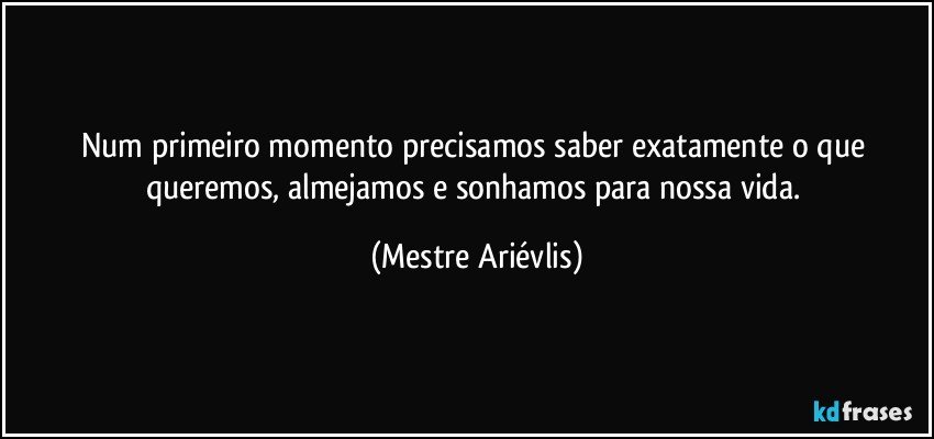 Num primeiro momento precisamos saber exatamente o que queremos, almejamos e sonhamos para nossa vida. (Mestre Ariévlis)