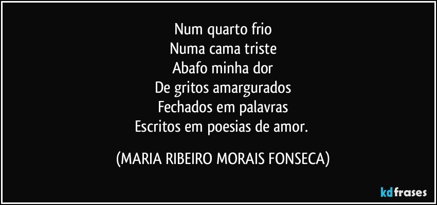 Num quarto frio
Numa cama triste
Abafo minha dor
De gritos amargurados
Fechados em palavras
Escritos em poesias de amor. (MARIA RIBEIRO MORAIS FONSECA)