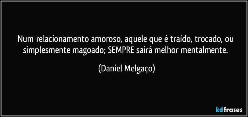 Num relacionamento amoroso, aquele que é traído, trocado, ou simplesmente magoado; SEMPRE sairá melhor mentalmente. (Daniel Melgaço)