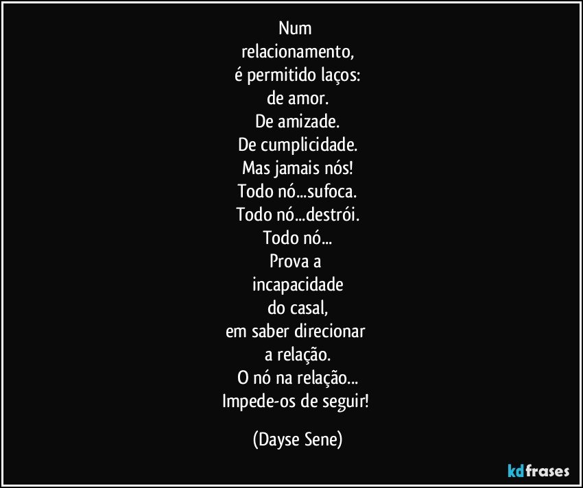 Num 
relacionamento,
é permitido laços:
de amor.
De amizade.
De cumplicidade.
Mas jamais nós!
Todo nó...sufoca.
Todo nó...destrói.
Todo nó...
Prova a 
incapacidade
do casal,
em saber direcionar 
a relação.
O nó na relação...
Impede-os de seguir! (Dayse Sene)