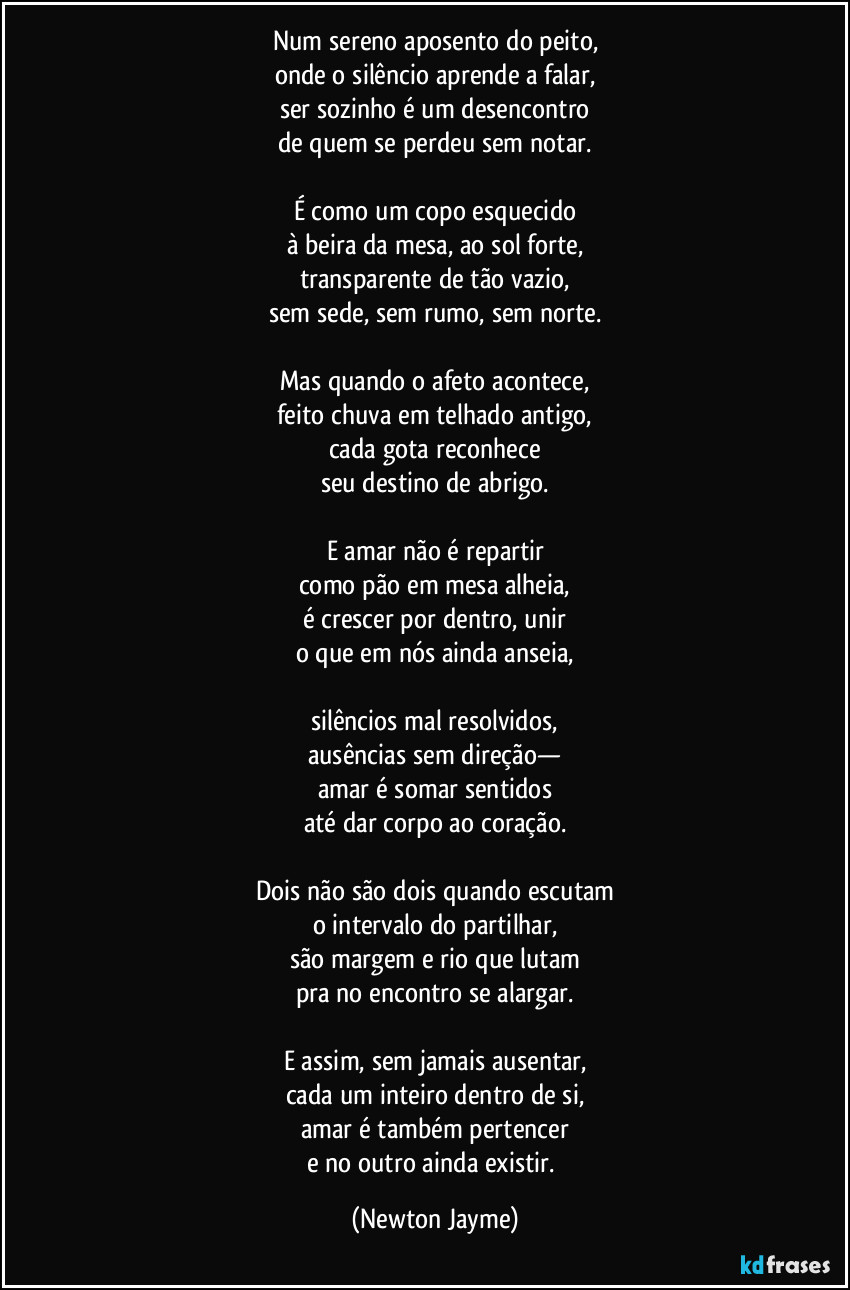 Num sereno aposento do peito,
onde o silêncio aprende a falar,
ser sozinho é um desencontro
de quem se perdeu sem notar.
É como um copo esquecido
à beira da mesa, ao sol forte,
transparente de tão vazio,
sem sede, sem rumo, sem norte.
Mas quando o afeto acontece,
feito chuva em telhado antigo,
cada gota reconhece
seu destino de abrigo.
E amar não é repartir
como pão em mesa alheia,
é crescer por dentro, unir
o que em nós ainda anseia,
silêncios mal resolvidos,
ausências sem direção—
amar é somar sentidos
até dar corpo ao coração.
Dois não são dois quando escutam
o intervalo do partilhar,
são margem e rio que lutam
pra no encontro se alargar.
E assim, sem jamais ausentar,
cada um inteiro dentro de si,
amar é também pertencer
e no outro ainda existir. (Newton Jayme)