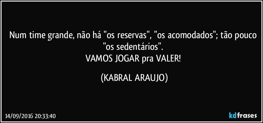 Num time grande, não há "os reservas", "os acomodados"; tão pouco "os sedentários". 
VAMOS JOGAR pra VALER! (KABRAL ARAUJO)