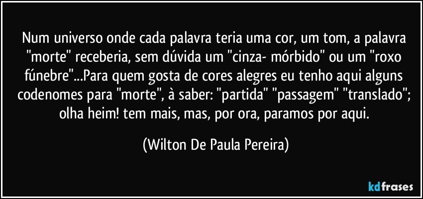 Num universo onde cada palavra teria uma cor, um tom, a palavra "morte" receberia, sem dúvida um  "cinza- mórbido" ou um "roxo fúnebre"...Para quem gosta de  cores alegres eu tenho aqui alguns codenomes para "morte", à saber: "partida" "passagem"  "translado"; olha heim! tem mais, mas, por ora, paramos por aqui. (Wilton De Paula Pereira)