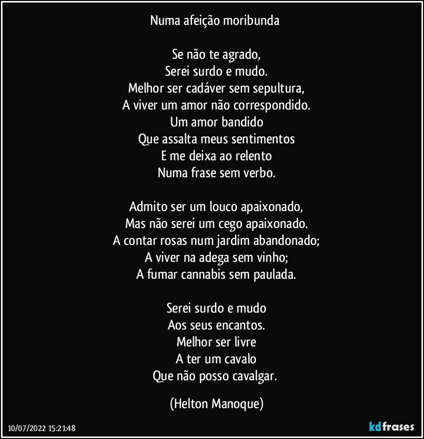 Numa afeição moribunda 

Se não te agrado,
Serei surdo e mudo.
Melhor ser cadáver sem sepultura,
A viver um amor não correspondido.
Um amor bandido
Que assalta meus sentimentos
E me deixa ao relento
Numa frase sem verbo.

Admito ser um louco apaixonado,
Mas não serei um cego apaixonado.
A contar rosas num jardim abandonado;
A viver na adega sem vinho;
A fumar cannabis sem paulada.

Serei surdo e mudo
Aos seus encantos.
Melhor ser livre
A ter um cavalo
Que não posso cavalgar. (Helton Manoque)