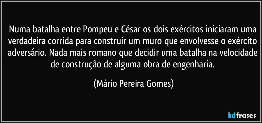 Numa batalha entre Pompeu e César os dois exércitos iniciaram uma verdadeira corrida para construir um muro que envolvesse o exército adversário. Nada mais romano que decidir uma batalha na velocidade de construção de alguma obra de engenharia. (Mário Pereira Gomes)