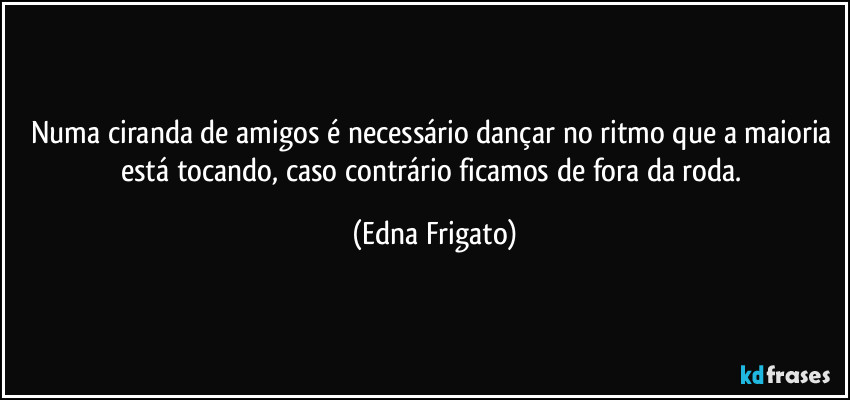 Numa ciranda de amigos é necessário dançar no ritmo que a maioria está tocando, caso contrário ficamos de fora da roda. (Edna Frigato)