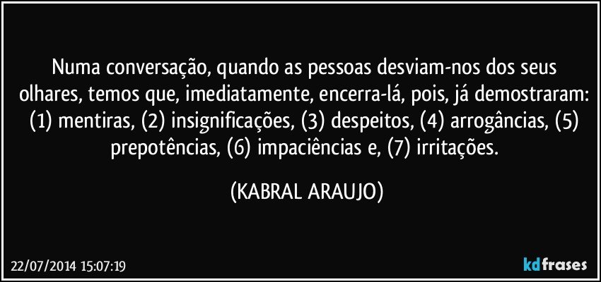 Numa conversação, quando as pessoas desviam-nos dos seus olhares, temos que, imediatamente, encerra-lá, pois, já demostraram: (1) mentiras, (2) insignificações, (3) despeitos, (4) arrogâncias, (5) prepotências, (6) impaciências e, (7) irritações. (KABRAL ARAUJO)