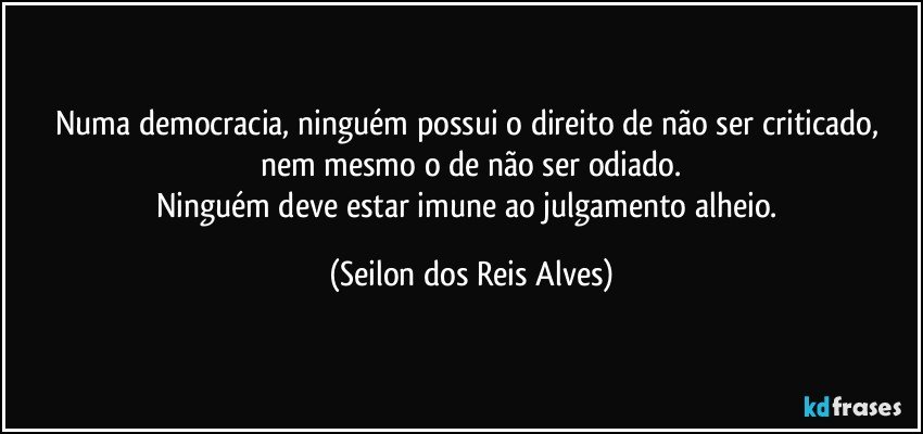 Numa democracia, ninguém possui o direito de não ser criticado, nem mesmo o de não ser odiado.
Ninguém deve estar imune ao julgamento alheio. (Seilon dos Reis Alves)