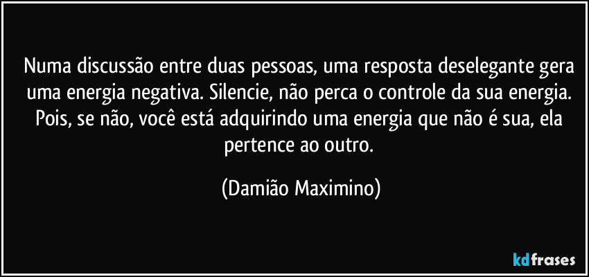 Numa discussão entre duas pessoas, uma resposta deselegante gera uma energia negativa. Silencie, não perca o controle da sua energia. Pois, se não, você está adquirindo uma energia que não é sua, ela pertence ao outro. (Damião Maximino)