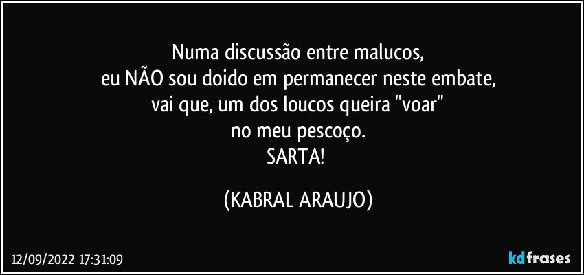 Numa discussão entre malucos,
eu NÃO sou doido em permanecer neste embate,
vai que, um dos loucos queira "voar"
no meu pescoço.
SARTA! (KABRAL ARAUJO)