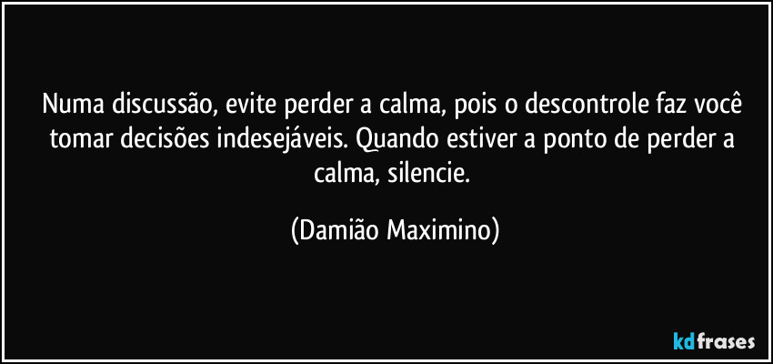 Numa discussão, evite perder a calma, pois o descontrole faz você tomar decisões indesejáveis. Quando estiver a ponto de perder a calma, silencie. (Damião Maximino)