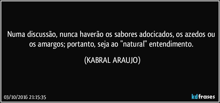Numa discussão, nunca haverão os sabores adocicados, os azedos ou os amargos; portanto, seja ao "natural" entendimento. (KABRAL ARAUJO)