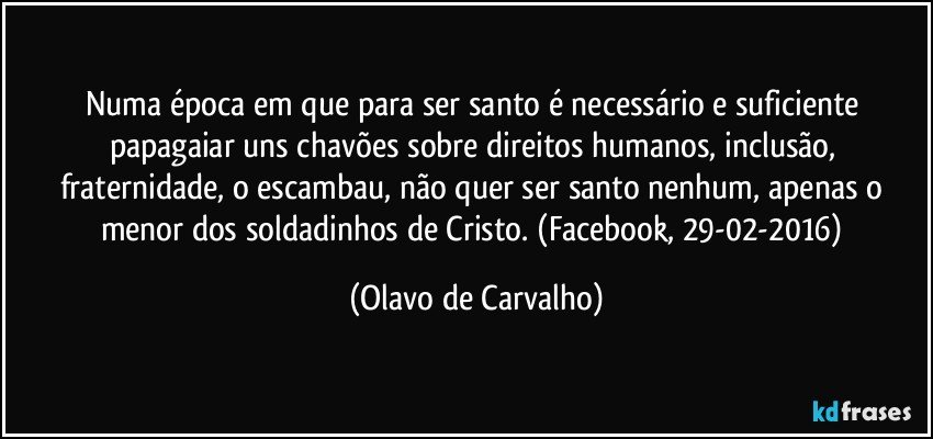 Numa época em que para ser santo é necessário e suficiente papagaiar uns chavões sobre direitos humanos, inclusão, fraternidade, o escambau, não quer ser santo nenhum, apenas o menor dos soldadinhos de Cristo. (Facebook, 29-02-2016) (Olavo de Carvalho)