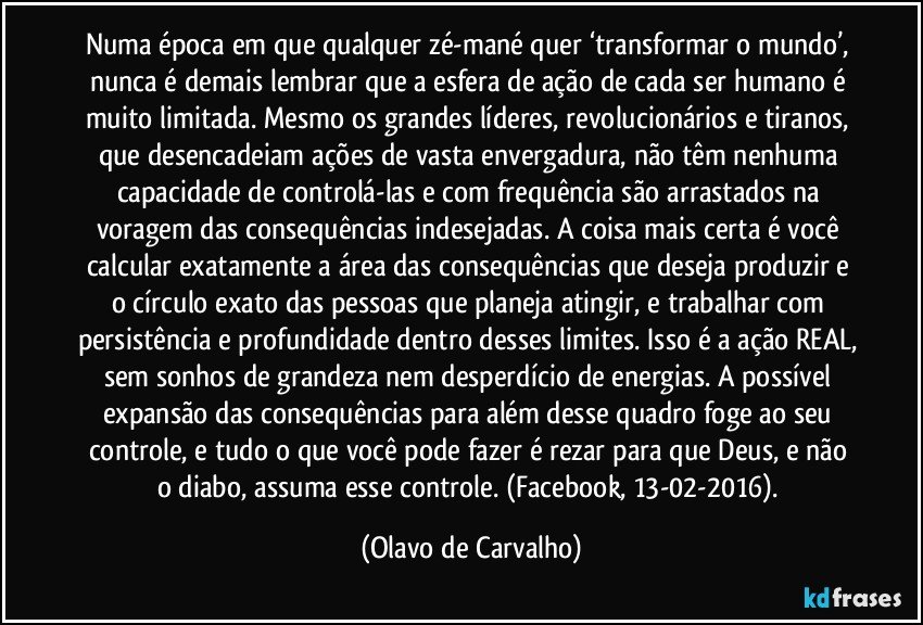 Numa época em que qualquer zé-mané quer ‘transformar o mundo’, nunca é demais lembrar que a esfera de ação de cada ser humano é muito limitada. Mesmo os grandes líderes, revolucionários e tiranos, que desencadeiam ações de vasta envergadura, não têm nenhuma capacidade de controlá-las e com frequência são arrastados na voragem das consequências indesejadas. A coisa mais certa é você calcular exatamente a área das consequências que deseja produzir e o círculo exato das pessoas que planeja atingir, e trabalhar com persistência e profundidade dentro desses limites. Isso é a ação REAL, sem sonhos de grandeza nem desperdício de energias. A possível expansão das consequências para além desse quadro foge ao seu controle, e tudo o que você pode fazer é rezar para que Deus, e não o diabo, assuma esse controle. (Facebook, 13-02-2016). (Olavo de Carvalho)