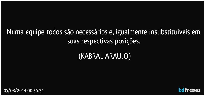 Numa equipe todos são necessários e, igualmente insubstituíveis em suas respectivas posições. (KABRAL ARAUJO)