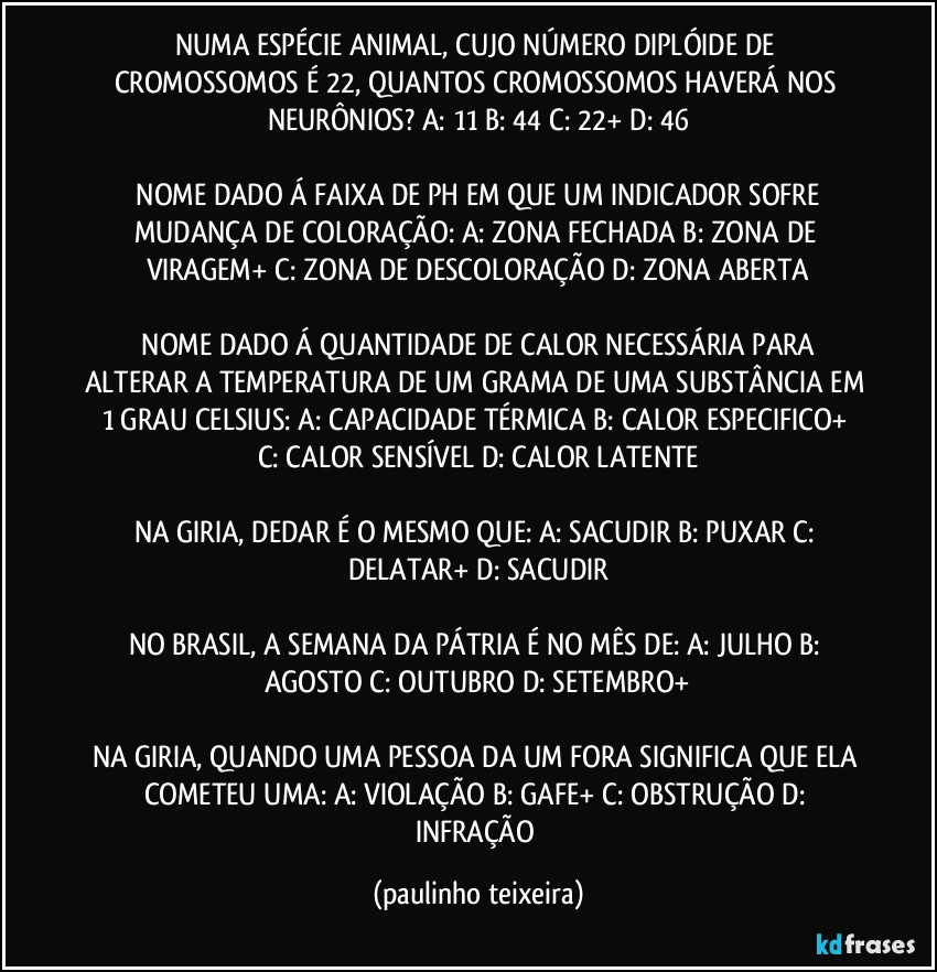 NUMA ESPÉCIE ANIMAL, CUJO NÚMERO DIPLÓIDE DE CROMOSSOMOS É 22, QUANTOS CROMOSSOMOS HAVERÁ NOS NEURÔNIOS?  A: 11  B: 44  C: 22+  D: 46

 NOME DADO Á FAIXA DE PH EM QUE UM INDICADOR SOFRE MUDANÇA DE COLORAÇÃO:  A: ZONA FECHADA  B: ZONA DE VIRAGEM+  C: ZONA DE DESCOLORAÇÃO  D: ZONA ABERTA

 NOME DADO Á QUANTIDADE DE CALOR NECESSÁRIA PARA ALTERAR A TEMPERATURA DE UM GRAMA DE UMA SUBSTÂNCIA EM 1 GRAU CELSIUS:  A: CAPACIDADE TÉRMICA  B: CALOR ESPECIFICO+  C: CALOR SENSÍVEL  D: CALOR LATENTE

NA GIRIA, DEDAR É O MESMO QUE: A: SACUDIR  B: PUXAR  C: DELATAR+  D: SACUDIR

NO BRASIL, A SEMANA DA PÁTRIA É NO MÊS DE: A: JULHO  B: AGOSTO  C: OUTUBRO  D: SETEMBRO+

NA GIRIA, QUANDO UMA PESSOA DA UM FORA SIGNIFICA QUE ELA COMETEU UMA: A: VIOLAÇÃO  B: GAFE+  C: OBSTRUÇÃO  D: INFRAÇÃO (paulinho teixeira)
