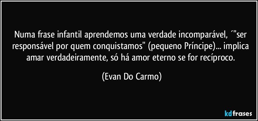 Numa frase infantil aprendemos uma verdade incomparável, ´"ser responsável por quem conquistamos" (pequeno Príncipe)... implica amar verdadeiramente, só há amor eterno se for recíproco. (Evan Do Carmo)