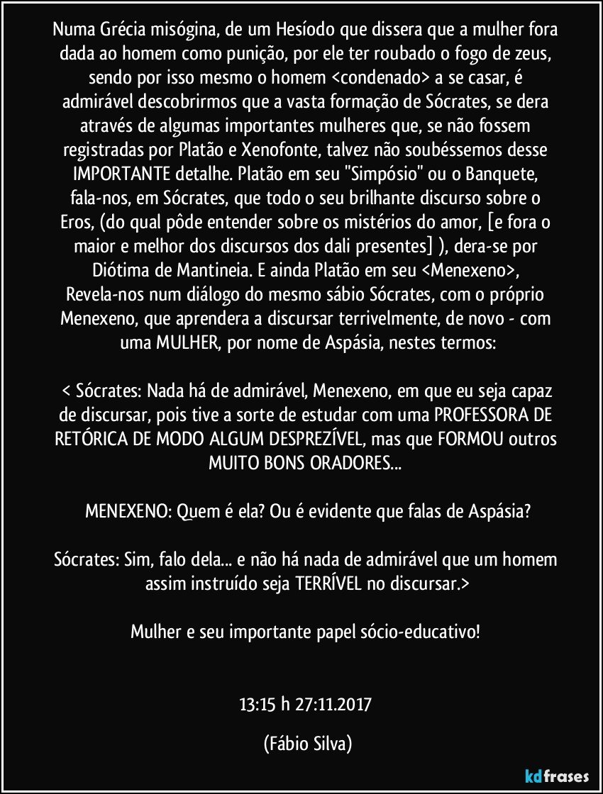 Numa Grécia misógina, de um Hesíodo que dissera que a mulher fora dada ao homem como punição, por ele ter roubado o fogo de zeus, sendo por isso mesmo o homem <condenado> a se casar,  é admirável descobrirmos que a vasta formação de Sócrates, se dera através de algumas importantes mulheres que, se não fossem registradas por Platão e Xenofonte, talvez não soubéssemos desse IMPORTANTE detalhe. Platão em seu "Simpósio" ou o Banquete, fala-nos, em Sócrates, que todo o seu brilhante discurso sobre o Eros, (do qual pôde entender  sobre os mistérios do amor, [e fora o maior e melhor dos discursos dos dali presentes] ), dera-se por Diótima de Mantineia. E ainda Platão em seu <Menexeno>,  Revela-nos num diálogo  do mesmo  sábio Sócrates, com o próprio Menexeno,  que aprendera a discursar terrivelmente, de novo -  com uma MULHER, por nome de Aspásia, nestes termos:

 < Sócrates: Nada há de admirável, Menexeno, em que eu seja capaz de discursar, pois tive a sorte de estudar com uma PROFESSORA DE RETÓRICA DE MODO ALGUM DESPREZÍVEL, mas que FORMOU outros MUITO BONS ORADORES... 

MENEXENO:   Quem é ela? Ou é evidente que falas de Aspásia?

Sócrates: Sim, falo dela... e não há nada de admirável que um homem assim instruído seja TERRÍVEL no discursar.>

Mulher e seu importante papel sócio-educativo!  


13:15 h 27:11.2017 (Fábio Silva)