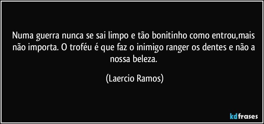 Numa guerra nunca se sai limpo e tão bonitinho como entrou,mais não importa. O troféu é que faz o inimigo ranger os dentes e não a nossa beleza. (Laercio Ramos)