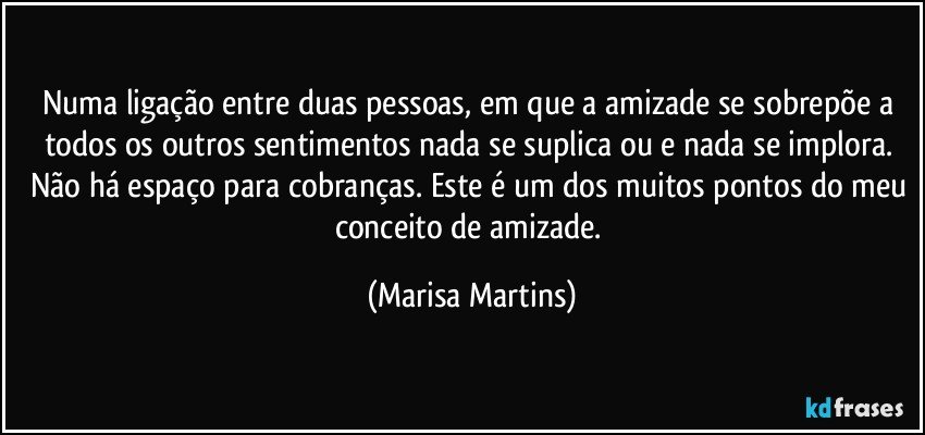 Numa ligação entre duas pessoas, em que a amizade se sobrepõe a todos os outros sentimentos nada se suplica ou e nada se implora. Não há espaço para cobranças. Este é um dos muitos pontos do meu conceito de amizade. (Marisa Martins)