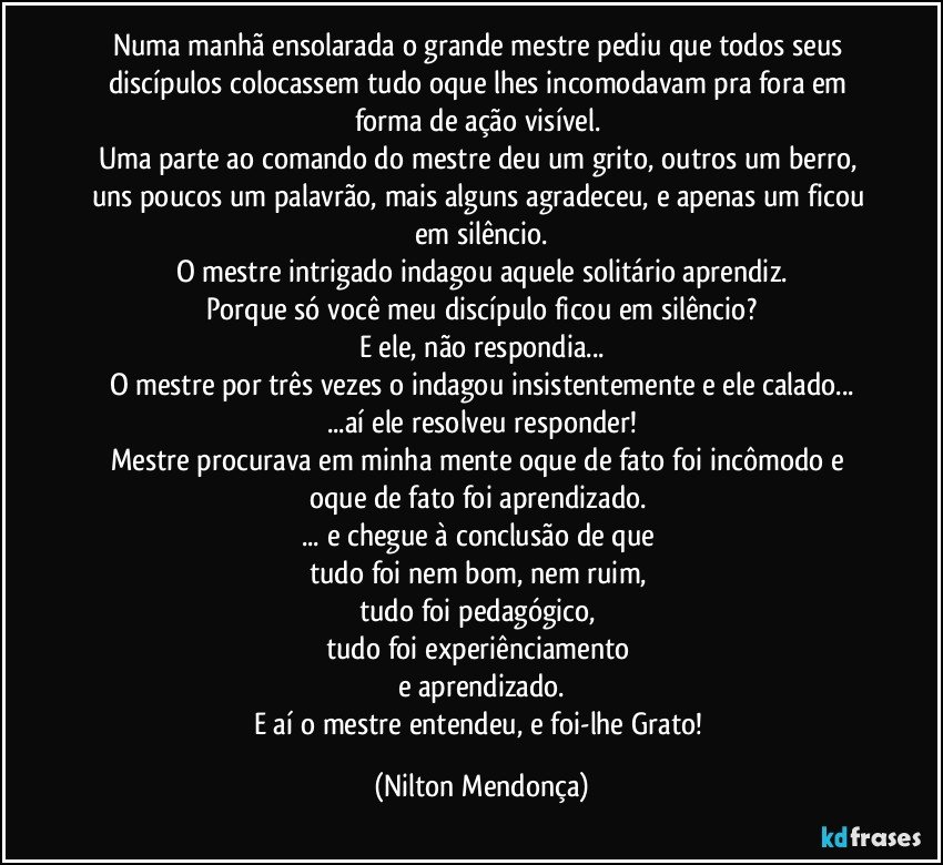 Numa manhã ensolarada o grande mestre pediu que todos seus discípulos colocassem tudo oque lhes incomodavam pra fora em forma de ação visível. 
Uma parte ao comando do mestre deu um grito, outros um berro, uns poucos um palavrão, mais alguns agradeceu, e apenas um ficou em silêncio.
O mestre intrigado indagou aquele solitário aprendiz.
Porque só você meu discípulo ficou em silêncio?
E ele, não respondia...
O mestre por três vezes o indagou insistentemente e ele calado...
...aí ele resolveu responder!
Mestre procurava em minha mente oque de fato foi incômodo e oque de fato foi aprendizado. 
... e chegue à conclusão de que 
tudo foi nem bom, nem ruim, 
tudo foi pedagógico, 
tudo foi experiênciamento 
e aprendizado.
E aí o mestre entendeu, e foi-lhe Grato! (Nilton Mendonça)