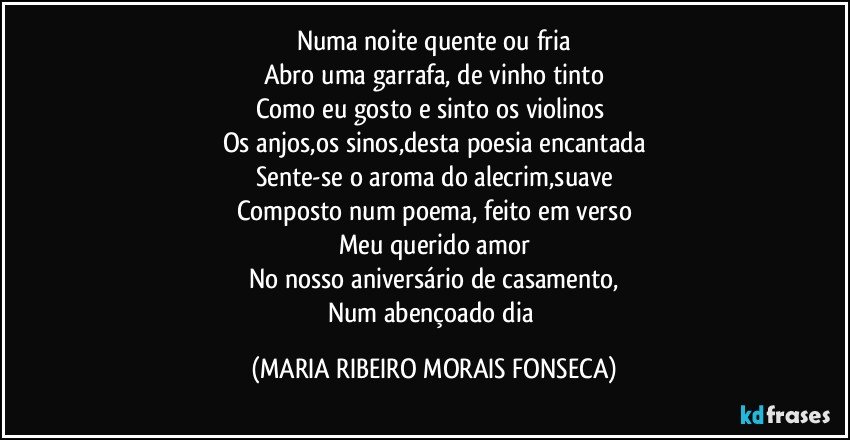 Numa noite quente ou fria
Abro uma garrafa, de vinho tinto
Como eu gosto e sinto os violinos 
Os anjos,os sinos,desta poesia encantada
Sente-se o aroma do alecrim,suave
Composto num poema, feito em verso
Meu querido amor
No nosso aniversário de casamento,
Num abençoado dia (MARIA RIBEIRO MORAIS FONSECA)