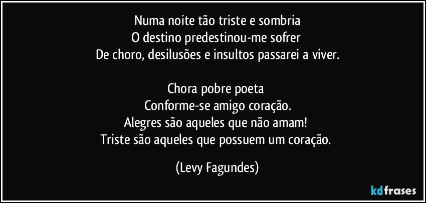 Numa noite tão triste e sombria
O destino predestinou-me sofrer 
De choro, desilusões e insultos passarei a viver.

Chora pobre poeta 
Conforme-se amigo coração.
Alegres são aqueles que não amam! 
Triste são aqueles que possuem um coração. (Levy Fagundes)
