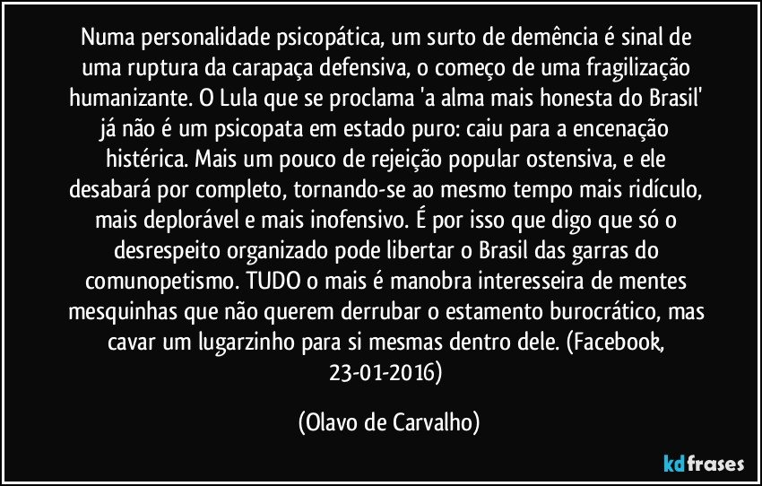 Numa personalidade psicopática, um surto de demência é sinal de uma ruptura da carapaça defensiva, o começo de uma fragilização humanizante. O Lula que se proclama 'a alma mais honesta do Brasil' já não é um psicopata em estado puro: caiu para a encenação histérica. Mais um pouco de rejeição popular ostensiva, e ele desabará por completo, tornando-se ao mesmo tempo mais ridículo, mais deplorável e mais inofensivo. É por isso que digo que só o desrespeito organizado pode libertar o Brasil das garras do comunopetismo. TUDO o mais é manobra interesseira de mentes mesquinhas que não querem derrubar o estamento burocrático, mas cavar um lugarzinho para si mesmas dentro dele. (Facebook, 23-01-2016) (Olavo de Carvalho)