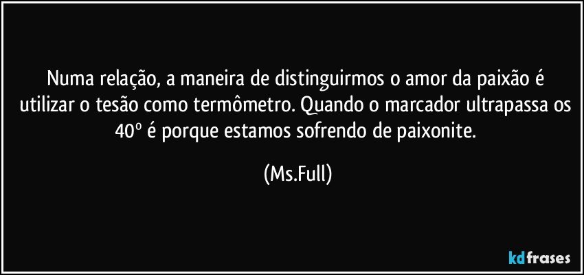 Numa relação, a maneira de distinguirmos o amor da paixão é utilizar o tesão como termômetro. Quando o marcador ultrapassa os 40º é porque estamos sofrendo de paixonite. (Ms.Full)