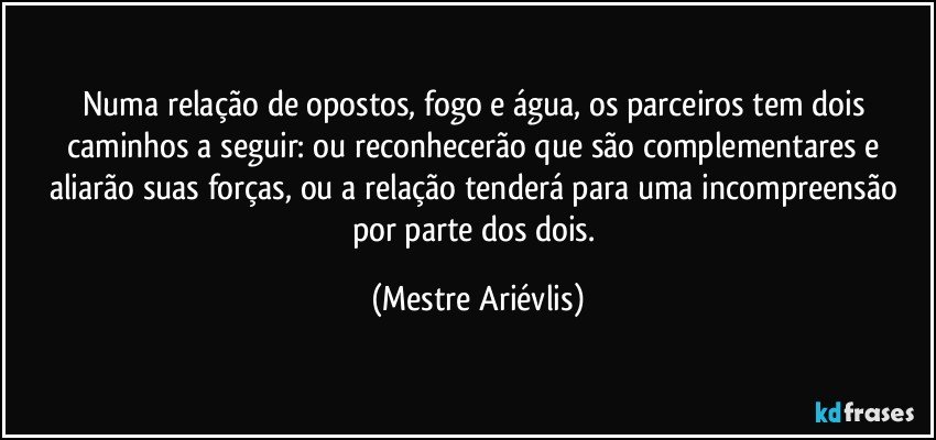 Numa relação de opostos, fogo e água, os parceiros tem dois caminhos a seguir: ou reconhecerão que são complementares e aliarão suas forças, ou a relação tenderá para uma incompreensão por parte dos dois. (Mestre Ariévlis)