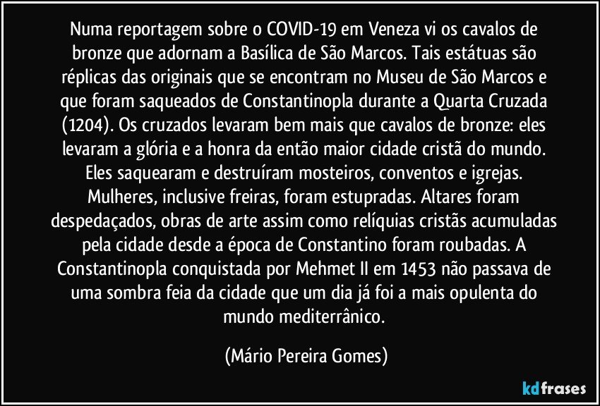 Numa reportagem sobre o COVID-19 em Veneza vi os cavalos de bronze que adornam a Basílica de São Marcos. Tais estátuas são réplicas das originais que se encontram no Museu de São Marcos e que foram saqueados de Constantinopla durante a Quarta Cruzada (1204). Os cruzados levaram bem mais que cavalos de bronze: eles levaram a glória e a honra da então maior cidade cristã do mundo. Eles saquearam e destruíram mosteiros, conventos e igrejas. Mulheres, inclusive freiras, foram estupradas. Altares foram despedaçados, obras de arte assim como relíquias cristãs acumuladas pela cidade desde a época de Constantino foram roubadas. A Constantinopla conquistada por Mehmet II em 1453 não passava de uma sombra feia da cidade que um dia já foi a mais opulenta do mundo mediterrânico. (Mário Pereira Gomes)