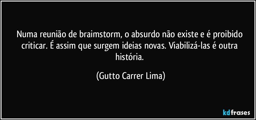 Numa reunião de braimstorm, o absurdo não existe e é proibido criticar. É assim que surgem ideias novas. Viabilizá-las é outra história. (Gutto Carrer Lima)