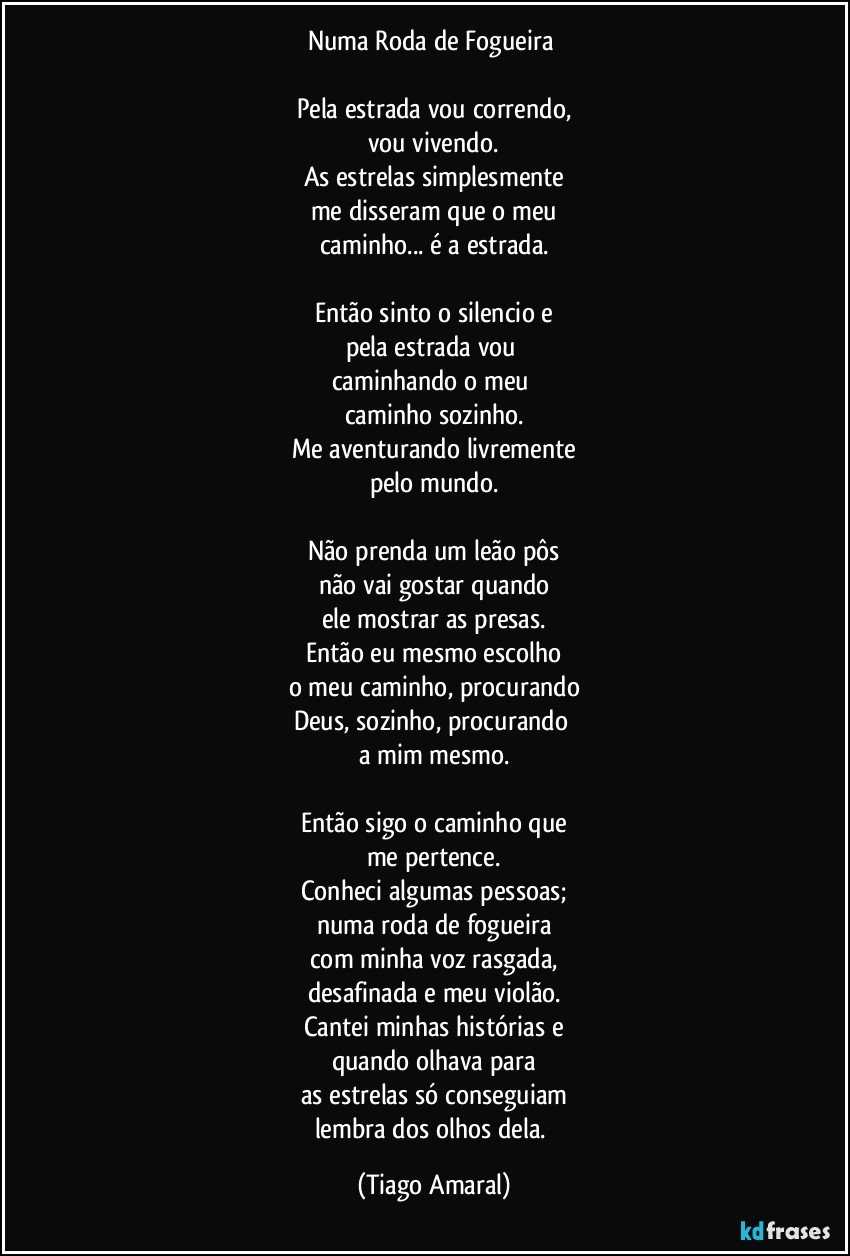 Numa Roda de Fogueira 

Pela estrada vou correndo,
vou vivendo.
As estrelas simplesmente
me disseram que o meu
caminho... é a estrada.

Então sinto o silencio e
pela estrada vou 
caminhando o meu 
caminho sozinho.
Me aventurando livremente
pelo mundo.

Não prenda um leão pôs
não vai gostar quando
ele mostrar as presas.
Então eu mesmo escolho
o meu caminho, procurando
Deus, sozinho, procurando 
a mim mesmo.

Então sigo o caminho que
me pertence.
Conheci algumas pessoas;
numa roda de fogueira
com minha voz rasgada,
desafinada e meu violão.
Cantei minhas histórias e
quando olhava para
as estrelas só conseguiam
lembra dos olhos dela. (Tiago Amaral)