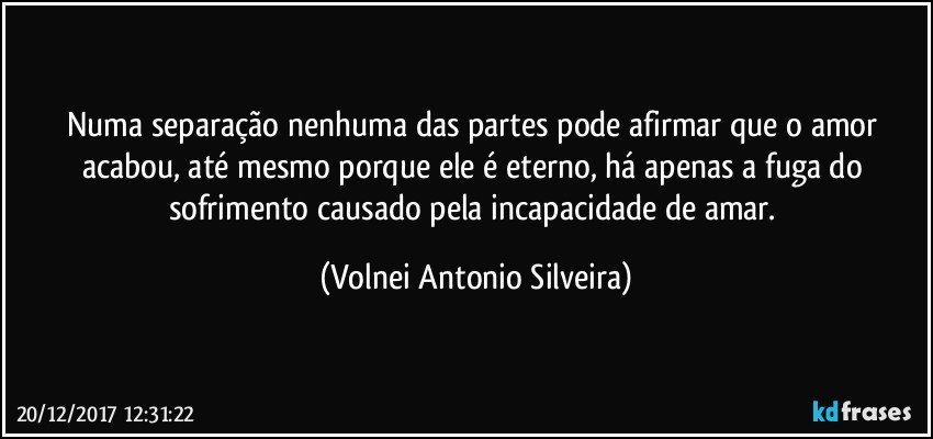 Numa separação nenhuma das partes pode afirmar que o amor acabou, até mesmo porque ele é eterno, há apenas a fuga do sofrimento causado pela incapacidade de amar. (Volnei Antonio Silveira)